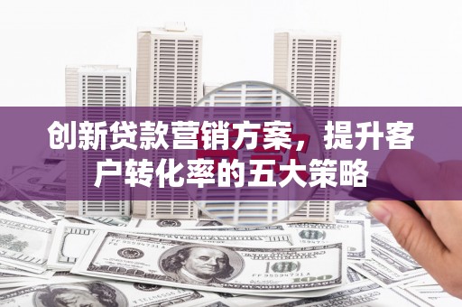 攸县创新贷款营销方案，提升客户转化率的五大策略