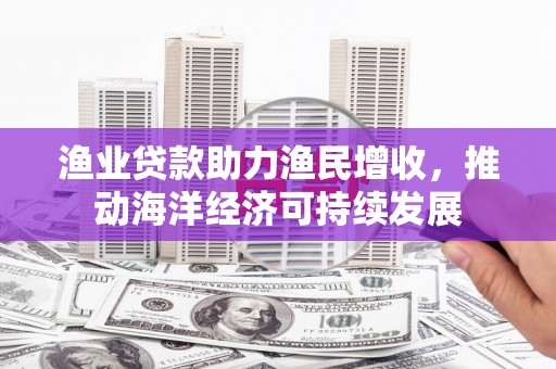 攸县渔业贷款助力渔民增收，推动海洋经济可持续发展