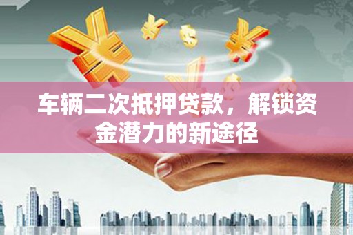 攸县车辆二次抵押贷款，解锁资金潜力的新途径