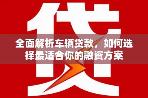 攸县全面解析车辆贷款，如何选择最适合你的融资方案